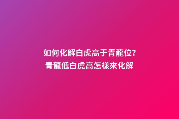 如何化解白虎高于青龍位？ 青龍低白虎高怎樣來化解-第1張-觀點-玄機派